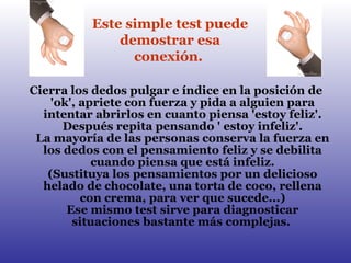 Cierra los dedos pulgar e índice en la posición de 'ok', apriete con fuerza y pida a alguien para intentar abrirlos en cuanto piensa 'estoy feliz'. Después repita pensando ' estoy infeliz'. La mayoría de las personas conserva la fuerza en los dedos con el pensamiento feliz y se debilita cuando piensa que está infeliz. (Sustituya los pensamientos por un delicioso helado de chocolate, una torta de coco, rellena con crema, para ver que sucede...) Ese mismo test sirve para diagnosticar situaciones bastante más complejas.  Este simple test puede demostrar esa conexión.   