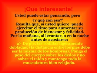 ¡Que interesante! Usted puede estar pensando, pero  ¿y qué con eso?' Resulta que, si usted quiere, puede ejercitar el timo para aumentar su producción de bienestar y felicidad. Por la mañana, al levantar, o en la noche antes de acostarse: a)  De pie, las rodillas ligeramente dobladas, (la distancia entre los pies debe ser la misma de los hombros). Ponga el peso del cuerpo sobre los dedos y no sobre el talón y mantenga toda la musculatura bien relajada.   