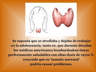 Se suponía que se atrofiaba y dejaba de trabajar en la adolescencia, tanto es, que durante décadas  los médicos americanos bombardeaban timos  perfectamente saludables con altas dosis de rayos X,  creyendo que su 'tamaño anormal'  podría causar problemas.   