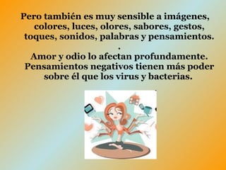 Pero también es muy sensible a imágenes, colores, luces, olores, sabores, gestos, toques, sonidos, palabras y pensamientos. . Amor y odio lo afectan profundamente. Pensamientos negativos tienen más poder sobre él que los virus y bacterias.   