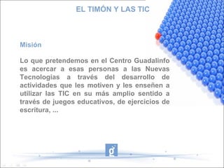 EL TIMÓN Y LAS TIC

Misión
Lo que pretendemos en el Centro Guadalinfo
es acercar a esas personas a las Nuevas
Tecnologías a través del desarrollo de
actividades que les motiven y les enseñen a
utilizar las TIC en su más amplio sentido a
través de juegos educativos, de ejercicios de
escritura, ...

 