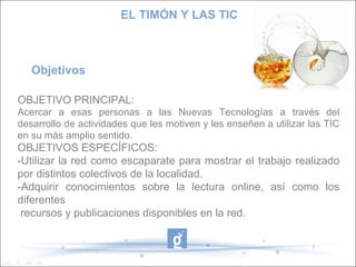 EL TIMÓN Y LAS TIC

Objetivos
OBJETIVO PRINCIPAL:
Acercar a esas personas a las Nuevas Tecnologías a través del
desarrollo de actividades que les motiven y les enseñen a utilizar las TIC
en su más amplio sentido.

OBJETIVOS ESPECÍFICOS:
-Utilizar la red como escaparate para mostrar el trabajo realizado
por distintos colectivos de la localidad.
-Adquirir conocimientos sobre la lectura online, así como los
diferentes
recursos y publicaciones disponibles en la red.

 