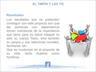 EL TIMÓN Y LAS TIC
Resultados
Los resultados que se pretenden
conseguir con este proyecto son que
las personas con dependencia
tomen conciencia de la importancia
que tiene para su salud integral no
sólo su cuerpo físico, sino también
su psique y sus relaciones sociales,
familiares, etc.
Que se involucren en el proyecto de
su vida, tanto mujeres como
hombres.

 