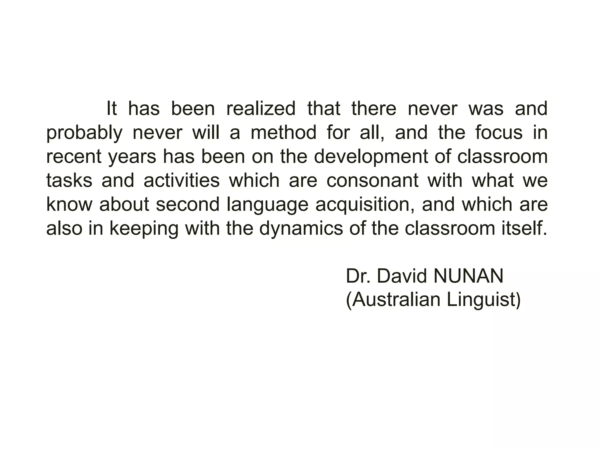 It has been realized that there never was and
probably never will a method for all, and the focus in
recent years has been on the development of classroom
tasks and activities which are consonant with what we
know about second language acquisition, and which are
also in keeping with the dynamics of the classroom itself.

                                  Dr. David NUNAN
                                  (Australian Linguist)
 