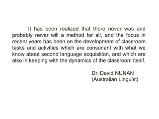 It has been realized that there never was and
probably never will a method for all, and the focus in
recent years has been on the development of classroom
tasks and activities which are consonant with what we
know about second language acquisition, and which are
also in keeping with the dynamics of the classroom itself.

                                  Dr. David NUNAN
                                  (Australian Linguist)
 