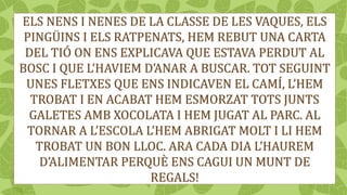 ELS NENS I NENES DE LA CLASSE DE LES VAQUES, ELS
PINGÜINS I ELS RATPENATS, HEM REBUT UNA CARTA
DEL TIÓ ON ENS EXPLICAVA QUE ESTAVA PERDUT AL
BOSC I QUE L’HAVIEM D’ANAR A BUSCAR. TOT SEGUINT
UNES FLETXES QUE ENS INDICAVEN EL CAMÍ, L’HEM
TROBAT I EN ACABAT HEM ESMORZAT TOTS JUNTS
GALETES AMB XOCOLATA I HEM JUGAT AL PARC. AL
TORNAR A L’ESCOLA L’HEM ABRIGAT MOLT I LI HEM
TROBAT UN BON LLOC. ARA CADA DIA L’HAUREM
D’ALIMENTAR PERQUÈ ENS CAGUI UN MUNT DE
REGALS!