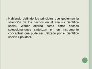 Habiendo definido los principios que gobiernan la selección de los hechos en el análisis científico social, Weber explica cómo estos hechos seleccionándose sintetizan en un instrumento conceptual que pude ser utilizado por el científico social: Tipo ideal.