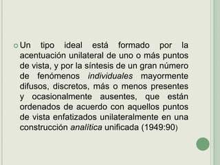 Un tipo ideal está formado por la acentuación unilateral de uno o más puntos de vista, y por la síntesis de un gran número de fenómenos individuales mayormente difusos, discretos, más o menos presentes y ocasionalmente ausentes, que están ordenados de acuerdo con aquellos puntos de vista enfatizados unilateralmente en una construcción analítica unificada (1949:90) 