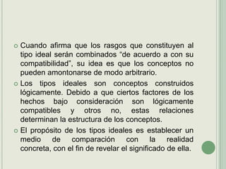 Cuando afirma que los rasgos que constituyen al tipo ideal serán combinados “de acuerdo a con su compatibilidad”, su idea es que los conceptos no pueden amontonarse de modo arbitrario. Los tipos ideales son conceptos construidos lógicamente. Debido a que ciertos factores de los hechos bajo consideración son lógicamente compatibles y otros no, estas relaciones determinan la estructura de los conceptos.El propósito de los tipos ideales es establecer un medio de comparación con la realidad concreta, con el fin de revelar el significado de ella.