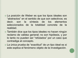 La posición de Weber es que los tipos ideales son “abstractos” en el sentido de que son selectivos; es decir, son la síntesis de los elementos seleccionados de la totalidad concreta de la realidad.También dice que los tipos ideales no hacen ningún reclamo de validez general; no son hipótesis, y por lo tanto no pueden ser “refutados” por un caso que contradiga al concepto.La única prueba de “exactitud” de un tipo ideal es si este explica el fenómeno objeto de la investigación. 