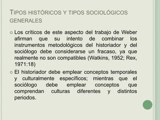 Tipos históricos y tipos sociológicos generales Los críticos de este aspecto del trabajo de Weber afirman que su intento de combinar los instrumentos metodológicos del historiador y del sociólogo debe considerarse un fracaso, ya que realmente no son compatibles (Watkins, 1952; Rex, 1971:18)El historiador debe emplear conceptos temporales y culturalmente específicos; mientras que el sociólogo debe emplear conceptos que comprendan culturas diferentes y distintos periodos.