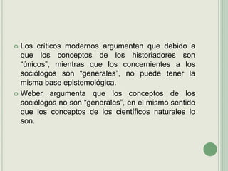 Los críticos modernos argumentan que debido a que los conceptos de los historiadores son “únicos”, mientras que los concernientes a los sociólogos son “generales”, no puede tener la misma base epistemológica.Weber argumenta que los conceptos de los sociólogos no son “generales”, en el mismo sentido que los conceptos de los científicos naturales lo son.