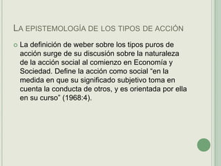 La epistemología de los tipos de acciónLa definición de weber sobre los tipos puros de acción surge de su discusión sobre la naturaleza de la acción social al comienzo en Economía y Sociedad. Define la acción como social “en la medida en que su significado subjetivo toma en cuenta la conducta de otros, y es orientada por ella en su curso” (1968:4).