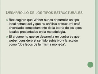 Desarrollo de los tipos estructuralesRex sugiere que Weber nunca desarrollo un tipo ideal estructural y que su análisis estructural está divorciado completamente de la teoría de los tipos ideales presentados en la metodología.El argumento que se desarrolla en contra es que weber consideró el sentido subjetivo y la acción como “dos lados de la misma moneda”.