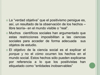 La “verdad objetiva” que el positivismo persigue es, así, un resultado de la observación de los hechos –libre teoría– en el mundo visible o “real”. Muchos  científicos sociales han argumentado que estas restricciones imposibilitan a las ciencias sociales para acceder de forma adecuada  sus objetos de estudio.El objetivo de la ciencia social es el explicar el porque y no el cómo ocurren los hechos en el mundo social. Estos hechos sólo pueden explicarse por referencia a lo que los positivistas han etiquetado como “entidades inobservables”