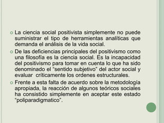La ciencia social positivista simplemente no puede suministrar el tipo de herramientas analíticas que demanda el análisis de la vida social.De las deficiencias principales del positivismo como una filosofía es la ciencia social. Es la incapacidad del positivismo para tomar en cuenta lo que ha sido denominado el “sentido subjetivo” del actor social y evaluar  críticamente los ordenes estructurales.Frente a esta falta de acuerdo sobre la metodología apropiada, la reacción de algunos teóricos sociales ha consistido simplemente en aceptar este estado “poliparadigmatico”.