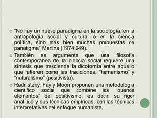 “No hay un nuevo paradigma en la sociología, en la antropología social y cultural o en la ciencia política, sino más bien muchas propuestas de paradigma” Martins(1974:249).También se argumenta que una filosofía contemporánea de la ciencia social requiere una síntesis que trascienda la dicotomía entre aquello que refieren como las tradiciones, “humanismo” y “naturalismo” (positivista).Radnistzky, Fay y Moon proponen una metodología científico social que combine los “buenos elementos” del positivismo, es decir, su rigor analítico y sus técnicas empíricas, con las técnicas interpretativas del enfoque humanista.