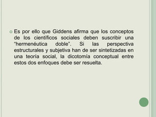 Es por ello que Giddens afirma que los conceptos de los científicos sociales deben suscribir una “hermenéutica doble”. Si las perspectiva estructurales y subjetiva han de ser sintetizadas en una teoría social, la dicotomía conceptual entre estos dos enfoques debe ser resuelta.