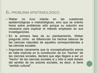 El problema epistemológico Weber no tuvo interés en las cuestiones epistemológicas o metodológicas, sino que se oriento hacia estos problemas sólo porque su solución era necesaria para explicar el método empleado en sus investigaciones.En la primera fase de su planteamiento, Weber pregunta cómo  se diferencian los hechos básicos de las ciencias naturales de aquellos correspondientes a las ciencias sociales.Argumenta claramente que la conceptualización previa se halla implícita en la constitución de los “hechos” de las ciencias sociales, declara que algo llegara a ser un “hecho” de las ciencias sociales si y sólo si está dotado del sentido de los actores sociales, es decir, si tiene “sentido cultural”. 