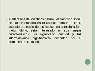 A diferencia del científico natural, el científico social no está interesado en el aspecto común, o en el aspecto promedio de los hechos en consideración; mejor dicho, está interesado en sus rasgos característicos, su significado cultural y las interrelaciones significativas definidas por el problema en cuestión.