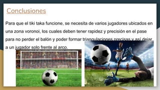 Conclusiones
Para que el tiki taka funcione, se necesita de varios jugadores ubicados en
una zona voronoi, los cuales deben tener rapidez y precisión en el pase
para no perder el balón y poder formar triangulaciones precisas y así dejar
a un jugador solo frente al arco.
 