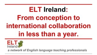 ELT Ireland: 
From conception to 
international collaboration 
in less than a year. 
a network of English language teaching professionals 
 