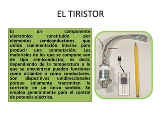 EL TIRISTOR Es un componente electrónico constituido por elementos semiconductores que utiliza realimentación interna para producir una conmutación. Los materiales de los que se compone son de tipo semiconductor, es decir, dependiendo de la temperatura a la que se encuentren pueden funcionar como aislantes o como conductores. Son dispositivos unidireccionales porque solamente transmiten la corriente en un único sentido. Se emplea generalmente para el control de potencia eléctrica. 