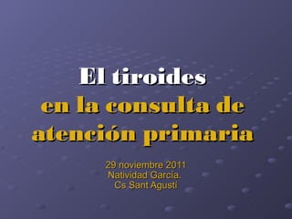 El tiroides en la consulta de atención primaria 29 noviembre 2011 Natividad García.  Cs Sant Agustí 