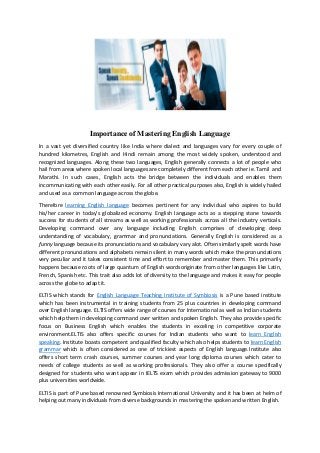 Importance of Mastering English Language
In a vast yet diversified country like India where dialect and languages vary for every couple of
hundred kilometres, English and Hindi remain among the most widely spoken, understood and
recognized languages. Along these two languages, English generally connects a lot of people who
hail from areas where spoken local languages are completely different from each other ie. Tamil and
Marathi. In such cases, English acts the bridge between the individuals and enables them
incommunicating with each other easily. For all other practical purposes also, English is widely hailed
and used as a common language across the globe.
Therefore learning English language becomes pertinent for any individual who aspires to build
his/her career in today’s globalized economy. English language acts as a stepping stone towards
success for students of all streams as well as working professionals across all the industry verticals.
Developing command over any language including English comprises of developing deep
understanding of vocabulary, grammar and pronunciations. Generally English is considered as a
funny language because its pronunciations and vocabulary vary alot. Often similarly spelt words have
different pronunciations and alphabets remain silent in many words which make the pronunciations
very peculiar and it takes consistent time and effort to remember and master them. This primarily
happens because roots of large quantum of English wordsoriginate from other languages like Latin,
French, Spanish etc. This trait also adds lot of diversity to the language and makes it easy for people
across the globe to adapt it.
ELTIS which stands for English Language Teaching Institute of Symbiosis is a Pune based institute
which has been instrumental in training students from 25 plus countries in developing command
over English language. ELTIS offers wide range of courses for International as well as Indian students
which help them in developing command over written and spoken English. They also provide specific
focus on Business English which enables the students in exceling in competitive corporate
environment.ELTIS also offers specific courses for Indian students who want to learn English
speaking. Institute boasts competent and qualified faculty which also helps students to learn English
grammar which is often considered as one of trickiest aspects of English language.Institute also
offers short term crash courses, summer courses and year long diploma courses which cater to
needs of college students as well as working professionals. They also offer a course specifically
designed for students who want appear in IELTS exam which provides admission gateway to 9000
plus universities worldwide.
ELTIS is part of Pune based renowned Symbiosis International University and it has been at helm of
helping out many individuals from diverse backgrounds in mastering the spoken and written English.
 