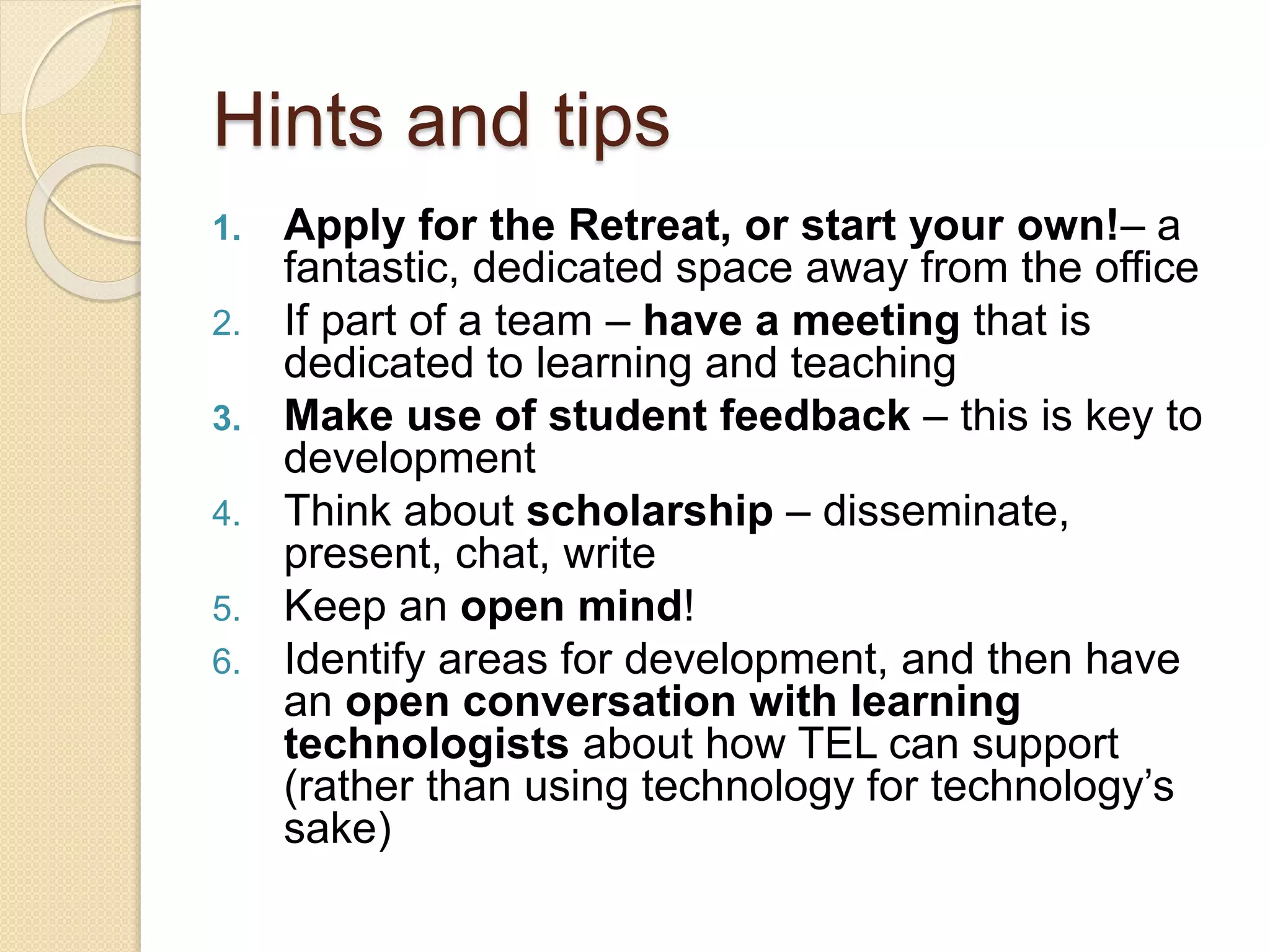 Hints and tips
1. Apply for the Retreat, or start your own!– a
fantastic, dedicated space away from the office
2. If part of a team – have a meeting that is
dedicated to learning and teaching
3. Make use of student feedback – this is key to
development
4. Think about scholarship – disseminate,
present, chat, write
5. Keep an open mind!
6. Identify areas for development, and then have
an open conversation with learning
technologists about how TEL can support
(rather than using technology for technology’s
sake)
 