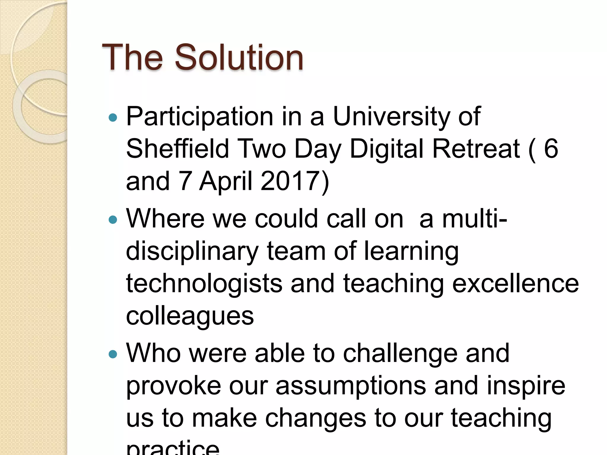 The Solution
 Participation in a University of
Sheffield Two Day Digital Retreat ( 6
and 7 April 2017)
 Where we could call on a multi-
disciplinary team of learning
technologists and teaching excellence
colleagues
 Who were able to challenge and
provoke our assumptions and inspire
us to make changes to our teaching
 