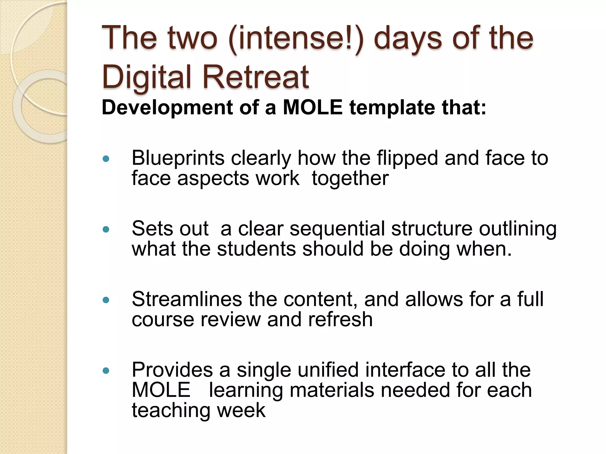 The two (intense!) days of the
Digital Retreat
Development of a MOLE template that:
 Blueprints clearly how the flipped and face to
face aspects work together
 Sets out a clear sequential structure outlining
what the students should be doing when.
 Streamlines the content, and allows for a full
course review and refresh
 Provides a single unified interface to all the
MOLE learning materials needed for each
teaching week
 