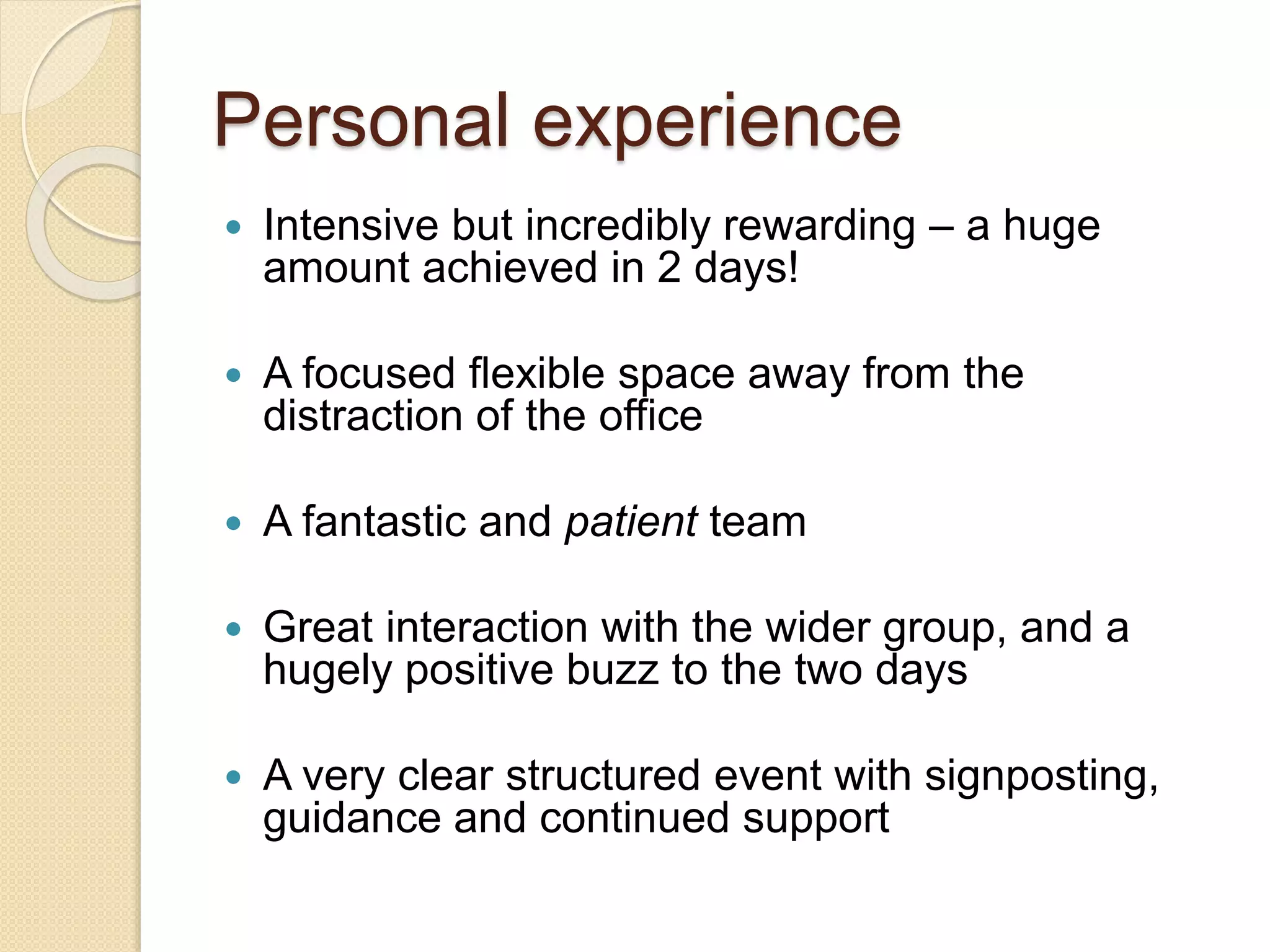 Personal experience
 Intensive but incredibly rewarding – a huge
amount achieved in 2 days!
 A focused flexible space away from the
distraction of the office
 A fantastic and patient team
 Great interaction with the wider group, and a
hugely positive buzz to the two days
 A very clear structured event with signposting,
guidance and continued support
 