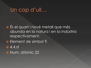 Un copd’ull…És el quart i novè metall que més abunda en la natura i en la indústria respectivament.Element de simbolTi4,4,dNum. atòmic 22