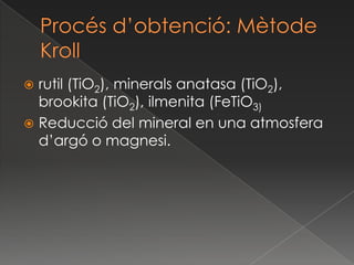 Procésd’obtenció: MètodeKrollrutil (TiO2), minerals anatasa (TiO2), brookita (TiO2), ilmenita (FeTiO3)Reducció del mineral en una atmosfera d’argó o magnesi. 
