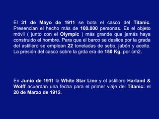 El 31 de Mayo de 1911 se bota el casco del Titanic.
Presencian el hecho más de 100.000 personas. Es el objeto
móvil ( junto con el Olympic ) más grande que jamás haya
construido el hombre. Para que el barco se deslice por la grada
del astillero se emplean 22 toneladas de sebo, jabón y aceite.
La presión del casco sobre la grda era de 150 Kg. por cm2.




En Junio de 1911 la White Star Line y el astillero Harland &
Wolff acuerdan una fecha para el primer viaje del Titanic: el
20 de Marzo de 1912.
 