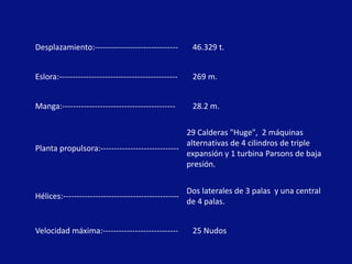 Desplazamiento:-------------------------------         46.329 t.


Eslora:--------------------------------------------    269 m.


Manga:------------------------------------------       28.2 m.

                                                29 Calderas "Huge", 2 máquinas
                                                alternativas de 4 cilindros de triple
Planta propulsora:-----------------------------
                                                expansión y 1 turbina Parsons de baja
                                                presión.


                                                      Dos laterales de 3 palas y una central
Hélices:-------------------------------------------
                                                      de 4 palas.


Velocidad máxima:----------------------------          25 Nudos
 