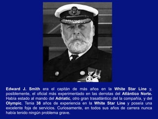 Edward J. Smith era el capitán de más años en la White Star Line y,
posiblemente, el oficial más experimentado en las derrotas del Atlántico Norte.
Había estado al mando del Adriatic, otro gran trasatlántico del la compañía, y del
Olympic. Tenia 38 años de experiencia en la White Star Line y poseía una
excelente foja de servicios. Curiosamente, en todos sus años de carrera nunca
había tenido ningún problema grave.
 
