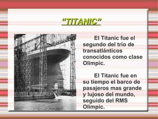 “TITANIC”
        El Titanic fue el
    segundo del trío de
    transatlánticos
    conocidos como clase
    Olimpic.

         El Titanic fue en
    su tiempo el barco de
    pasajeros mas grande
    y lujoso del mundo,
    seguido del RMS
    Olimpic.
 