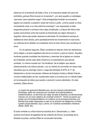 observan en la tentación de Adán y Eva, si la manzana estaba ahí para ser
prohibida ¿porque Dios la puso en el paraíso?, ¿no será aquello un estrategia
“perversa” para salvarlos luego?. Esta ambigüedad también se encuentra
ligada a la creación y posterior caída del mismo Lucifer. ¿Cómo puede un Dios
omnipotente crear a su más acérrimo enemigo?. Las respuestas a estas
preguntas parecen a primera mano algo complicado. La figura del héroe sólo
puede consumarse como tal cuando es traicionado por algún discípulo o
seguidor íntimo para poder alcanzar la eternidad. El monoteísmo excluye la
realidad de otros dioses, pero paradójicamente los fundamenta en esa lucha.
La violencia de la rebelión es ensalzada como el acto mismo que constituye el
amor.
En el capítulo segundo, Žižek considera la relación entre los detractores
de la religión y la tesis hegeliana del ser-en-sí-mismo y para-sí-mismo. Aquellos
hombres quienes combaten las doctrinas y creencias de la Iglesia en nombre
de la libertad, pronto caen ellos mismos en el autoritarismo que decían
combatir. Lo mismo sucede con “los fanáticos” de la religión que atacan
obsesivamente a la cultura secular, y en su intento se convierten en seres más
seculares que su enemigo mismo. Luego del atentado al WTC el 11 de
Septiembre y de las incursiones militares de Estados Unidos a Medio Oriente,
muchos intelectuales se han cuestionado sobre si la tortura es un método fiable
en la búsqueda de datos que ayuden a prevenir nuevos atentados. En este
contexto, Žižek afirma:
¿o acaso los guerreros liberales que, de una manera estrictamente
homóloga, están tan ansiosos por combatir el fundamentalismo
antidemocrático, no terminan por dejar de lado la libertad y la democracias
mismas con el único objetivo de combatir al terror?. Tienen la pasión por
probar que el fundamentalismo no cristiano es la principal amenaza a la
libertad que están dispuestos a caer en la posición de obligarnos a limitar
nuestra propia libertad, aquí y ahora, en nuestras sociedades cristianas
(Žižek, 2005: 55).
El autor embate su crítica hacia los escritos de A. Derschowitz y J. Alter
quienes reivindican la legalidad de las ordenes de tortura; la paradoja de la
libertad sucumbe, escribe Žižek en el ensueño terrorista.

 