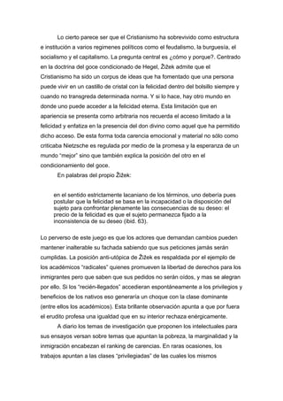 Lo cierto parece ser que el Cristianismo ha sobrevivido como estructura
e institución a varios regimenes políticos como el feudalismo, la burguesía, el
socialismo y el capitalismo. La pregunta central es ¿cómo y porque?. Centrado
en la doctrina del goce condicionado de Hegel, Žižek admite que el
Cristianismo ha sido un corpus de ideas que ha fomentado que una persona
puede vivir en un castillo de cristal con la felicidad dentro del bolsillo siempre y
cuando no transgreda determinada norma. Y si lo hace, hay otro mundo en
donde uno puede acceder a la felicidad eterna. Esta limitación que en
apariencia se presenta como arbitraria nos recuerda el acceso limitado a la
felicidad y enfatiza en la presencia del don divino como aquel que ha permitido
dicho acceso. De esta forma toda carencia emocional y material no sólo como
criticaba Nietzsche es regulada por medio de la promesa y la esperanza de un
mundo “mejor” sino que también explica la posición del otro en el
condicionamiento del goce.
En palabras del propio Žižek:
en el sentido estrictamente lacaniano de los términos, uno debería pues
postular que la felicidad se basa en la incapacidad o la disposición del
sujeto para confrontar plenamente las consecuencias de su deseo: el
precio de la felicidad es que el sujeto permanezca fijado a la
inconsistencia de su deseo (ibid. 63).
Lo perverso de este juego es que los actores que demandan cambios pueden
mantener inalterable su fachada sabiendo que sus peticiones jamás serán
cumplidas. La posición anti-utópica de Žižek es respaldada por el ejemplo de
los académicos “radicales” quienes promueven la libertad de derechos para los
inmigrantes pero que saben que sus pedidos no serán oídos, y mas se alegran
por ello. Si los “recién-llegados” accedieran espontáneamente a los privilegios y
beneficios de los nativos eso generaría un choque con la clase dominante
(entre ellos los académicos). Esta brillante observación apunta a que por fuera
el erudito profesa una igualdad que en su interior rechaza enérgicamente.
A diario los temas de investigación que proponen los intelectuales para
sus ensayos versan sobre temas que apuntan la pobreza, la marginalidad y la
inmigración encabezan el ranking de carencias. En raras ocasiones, los
trabajos apuntan a las clases “privilegiadas” de las cuales los mismos

 