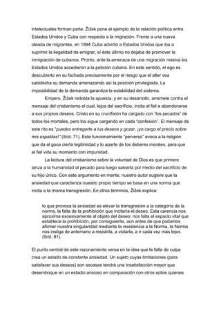 intelectuales forman parte. Žižek pone el ejemplo de la relación política entre
Estados Unidos y Cuba con respecto a la migración. Frente a una nueva
oleada de migrantes, en 1994 Cuba advirtió a Estados Unidos que iba a
suprimir la ilegalidad de emigrar, sí éste último no dejaba de promover la
inmigración de cubanos. Pronto, ante la amenaza de una migración masiva los
Estados Unidos accedieron a la petición cubana. En este sentido, el ego es
descubierto en su fachada precisamente por el riesgo que el alter vea
satisfecha su demanda amenazando así la posición privilegiada. La
imposibilidad de la demanda garantiza la estabilidad del sistema.
Empero, Žižek redobla la apuesta, y en su desarrollo, arremete contra el
mensaje del cristianismo el cual, lejos del sacrificio, incita al fiel a abandonarse
a sus propios deseos. Cristo en su crucifixión ha cargado con “los pecados” de
todos los mortales, pero los sigue cargando en cada “confesión”. El mensaje de
este rito es “puedes entregarte a tus deseos y gozar, ¡yo cargo el precio sobre
mis espaldas!” (Ibíd. 71). Este funcionamiento “perverso” evoca a la religión
que da al goce cierta legitimidad y lo aparte de los deberes morales, para que
el fiel vida su momento con impunidad.
La lectura del cristianismo sobre la voluntad de Dios es que primero
lanza a la humanidad al pecado para luego salvarla por medio del sacrificio de
su hijo único. Con este argumento en mente, nuestro autor sugiere que la
ansiedad que caracteriza nuestro propio tiempo se basa en una norma que
incita a la misma transgresión. En otros términos, Žižek explica:
lo que provoca la ansiedad es elevar la transgresión a la categoría de la
norma, la falta de la prohibición que incitaría el deseo. Esta carencia nos
aproxima excesivamente al objeto del deseo: nos falta el espacio vital que
establece la prohibición, por consiguiente, aún antes de que podamos
afirmar nuestra singularidad mediante la resistencia a la Norma, la Norma
nos instiga de antemano a resistirla, a violarla, a ir cada vez más lejos
(Ibíd. 81).
El punto central de este razonamiento versa en la idea que la falta de culpa
crea un estado de constante ansiedad. Un sujeto cuyas limitaciones (para
satisfacer sus deseos) son escasas tendrá una insatisfacción mayor que
desemboque en un estadio ansioso en comparación con otros sobre quienes

 