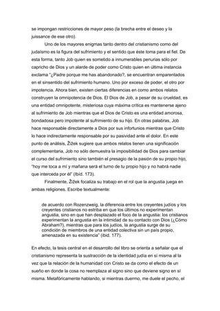se impongan restricciones de mayor peso (la brecha entre el deseo y la
juissance de ese otro).
Uno de los mayores enigmas tanto dentro del cristianismo como del
judaísmo es la figura del sufrimiento y el sentido que éste toma para el fiel. De
esta forma, tanto Job quien es sometido a innumerables penurias sólo por
capricho de Dios y un alarde de poder como Cristo quien en última instancia
exclama “¿Padre porque me has abandonado?, se encuentran emparentados
en el sinsentido del sufrimiento humano. Uno por exceso de poder, el otro por
impotencia. Ahora bien, existen ciertas diferencias en como ambos relatos
construyen la omnipotencia de Dios. El Dios de Job, a pesar de su crueldad, es
una entidad omnipotente, misteriosa cuya máxima crítica es mantenerse ajeno
al sufrimiento de Job mientras que el Dios de Cristo es una entidad amorosa,
bondadosa pero impotente al sufrimiento de su hijo. En otras palabras, Job
hace responsable directamente a Dios por sus infortunios mientras que Cristo
lo hace indirectamente responsable por su pasividad ante el dolor. En este
punto de análisis, Žižek sugiere que ambos relatos tienen una significación
complementaria, Job no sólo demuestra la imposibilidad de Dios para cambiar
el curso del sufrimiento sino también el presagio de la pasión de su propio hijo,
“hoy me toca a mí y mañana será el turno de tu propio hijo y no habrá nadie
que interceda por él” (Ibíd. 173).
Finalmente, Žižek focaliza su trabajo en el rol que la angustia juega en
ambas religiones. Escribe textualmente:
de acuerdo con Rozenzweig, la diferencia entre los creyentes judíos y los
creyentes cristianos no estriba en que los últimos no experimentan
angustia, sino en que han desplazado el foco de la angustia: los cristianos
experimentan la angustia en la intimidad de su contacto con Dios (¿Cómo
Abraham?), mientras que para los judíos, la angustia surge de su
condición de miembros de una entidad colectiva sin un país propio,
amenazada en su existencia” (ibid. 177).
En efecto, la tesis central en el desarrollo del libro se orienta a señalar que el
cristianismo representa la sustracción de la identidad judía en sí misma al la
vez que la relación de la humanidad con Cristo se da como el efecto de un
sueño en donde la cosa no reemplaza al signo sino que deviene signo en sí
misma. Metafóricamente hablando, si mientras duermo, me duele el pecho, el

 