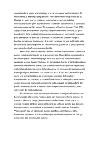 sueño brinda al sujeto una fantasía y una narrativa para explicar el dolor. El
cristianismo, a diferencia del judaísmo, ya ha consumado la aparición de su
Mesías, en tanto que los cristianos quienes han experimentado las
consecuencias del “gran acontecimiento” se lanzan activamente a la conquista
del orden universal. No es que “Dios propone, el hombre dispone” (ibid. 187)….
agrega Žižek, sino que Dios dispone y después el hombre propone. Al igual
que el signo de la predestinación que nos conduce a un movimiento incesante
para demostrar ser parte de la elección, el cristianismo también obliga al
hombre a mejorarse diariamente. Si la gran venida ya ha sido sublimada, sólo
la superación personal puede, en cierta instancia, garantizar la propia posición
con respecto a las frustraciones de la vida.
Hasta aquí, hemos intentado reseñar –lo más objetivamente posible- los
puntos más importantes del eje argumentativo de Slavoj Žižek con respecto a
la función que el Cristianismo juega en la vida social del hombre modernocapitalista y en su devenir histórico. En perspectiva, hemos encontrado un texto
que invita a la reflexión a la vez que cuestiona desde una posición hegeliana y
materialista el discurso mismo del cristianismo, no como una tergiversación del
mensaje original, sino como una perversión en sí. Claro está, perversión que
como una forma ideológica se presenta con intereses disfrazados y
transmutados. No obstante, la obra de Žižek continua incompleta, en el sentido
en que la esencia misma del cristianismo es la angustia por el abandono del
padre; en consecuencia, el ateismo no es la oposición al cristianismo, sino
subversión del núcleo religioso.
El cristianismo debe ser comprendido como la religión del ateismo que
ha renunciado a la esencia religiosa pero aún mantiene su forma externa. El
sacrificio y la caída del propio cristianismo es la manera de retornar a la
esencia religiosa pérdida. Desde este punto de vista, es curioso que Žižek no
haya introducido en su debate al economista estadounidense Theorstein
Veblen quien casi un siglo antes planteo cuestiones semejantes. Sería
interesante, entonces, en futuros abordajes establecer un puente de diálogo
entre estos dos fenomenales autores.

 