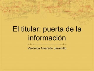 El titular: puerta de la información Verónica Alvarado Jaramillo 