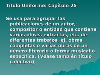 Título Uniforme: Capítulo 25 Se usa para agrupar las publicaciones de un autor, compositor o entidad que contiene varias obras, extractos, etc. de diferentes trabajos, ej. obras completas o varias obras de un género literario o forma musical o específica. (Véase también título colectivo) 
