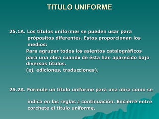 TITULO UNIFORME 25.1A. Los títulos uniformes se pueden usar para  própositos diferentes. Estos proporcionan los  medios: Para agrupar todos los asientos catalográficos  para una obra cuando de ésta han aparecido bajo  diversos títulos.  (ej. ediciones, traducciones). 25.2A. Formule un título uniforme para una obra como se  indica en las reglas a continuación. Encierre entre  corchete el título uniforme. 
