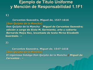Ejemplo de Título Uniforme  y Mención de Responsabilidad 1.1F1 1) Cervantes Saavedra, Miguel de, 1547-1616 [Don Quijote de la Mancha] Don Quijote de la Mancha  /   Miguel de Cervantes Saavedra;  edición a cargo de Sixto M. Sarmiento, arte y cubierta  Bernardo Mejía Rez, levantado de texto Mirna Elizabeth  Guardado. -- 2) Cervantes Saavedra, Miguel de, 1547-1616 [Don Quijote de la Mancha] El ingenioso hidalgo Don Quijote de la Mancha  /   Miguel de Cervantes . – 