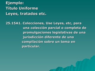 Ejemplo: Título Uniforme Leyes, tratados etc. 25.15A1. Colecciones, Use Leyes, etc, para  una colección parcial o completa de  promulgaciones legislativas de una  jurisdicción diferente de una  compilación sobre un tema en  particular. 