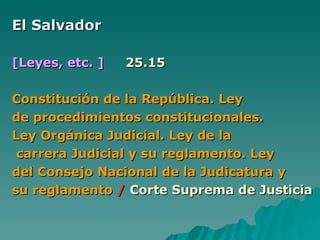 El Salvador  [Leyes, etc. ]   25.15 Constitución de la República. Ley  de procedimientos constitucionales. Ley Orgánica Judicial. Ley de la  carrera Judicial y su reglamento. Ley  del Consejo Nacional de la Judicatura y  su reglamento   /   Corte Suprema de Justicia 